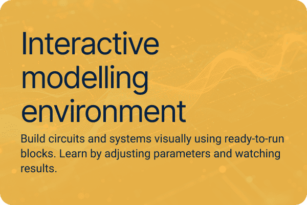 Interactive modelling environment Build circuits and systems visually using ready-to-run blocks. Learn by adjusting parameters and watching results.