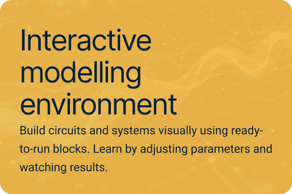 Interactive modelling environment Build circuits and systems visually using ready-to-run blocks. Learn by adjusting parameters and watching results.